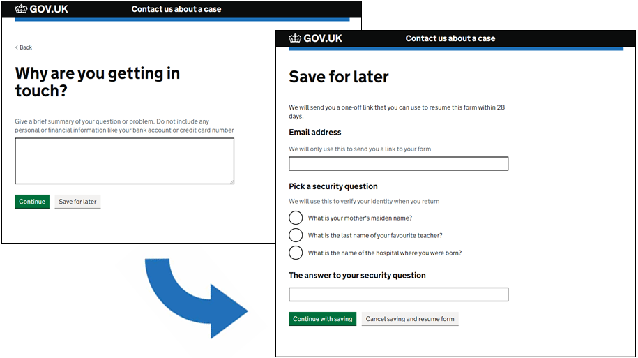 Two screenshots are shown alongside each other to illustrate how users can save their progress on a form. The first screenshot is a question page titled Why are you getting in touch? Beneath the question there are 2 buttons - one labelled Continue and another labelled Save for later. A blue arrow suggests that a user would go from this page to the next screenshot which is a page titled Save for later. This page asks the user to enter their email address and set a security answer in order to continue with saving.